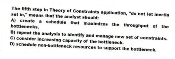 The fifth step in Theory of Constraints application, "do not let inertia set in," means that the analyst should:
A) create a schedule that maximizes the throughput of the bottlenecks.
B) repeat the analysis to identify and manage new set of constraints.
C) consider increasing capacity of the bottleneck.
D) schedule non-bottleneck resources to support the bottleneck.