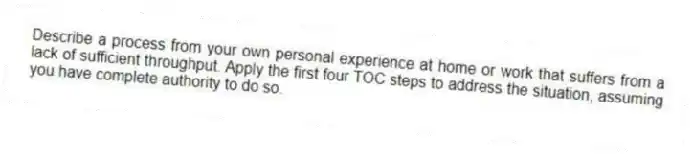 Describe a process from your own personal experience at home or work that suffers from a lack of sufficient throughput. Apply the first four TOC steps to address the situation, assuming you have complete authority to do so.