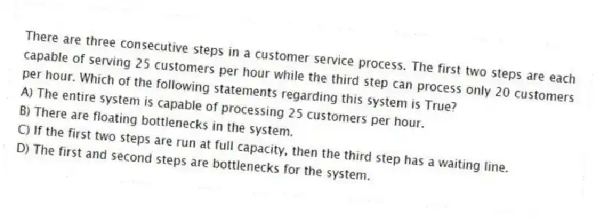 There are three consecutive steps in a customer service process. The first two steps are each capable of serving 25 customers per hour while the third step can process only 20 customers per hour. Which of the following statements regarding this system is True?
A) The entire system is capable of processing 25 customers per hour.
B) There are floating bottlenecks in the system.
C) If the first two steps are run at full capacity, then the third step has a waiting line.
D) The first and second steps are bottlenecks for the system.