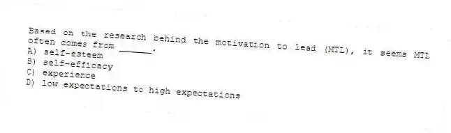 Based on the research behind the motivation to lead (MTL), it seems MTL often comes from ______.
A) self-esteem
B) self-efficacy
C) experience
D) low expectations to high expectations