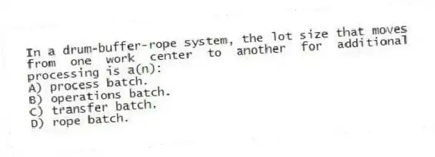 In a drum-buffer-rope system, the lot size that moves from one work center to another for additional processing is a(n):
A) process batch.
B) operations batch.
C) transfer batch.
D) rope batch.