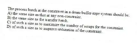 The process batch at the constraint in a drum-buffer-rope system should be:
A) the same size as that at any non-constraint.
B) the same size as the transfer batch.
C) of such a size as to maximize the number of setups for the constraint.
D) of such a size as to improve utilization of the constraint.