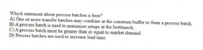 Which statement about process batches is best?
A) One or more transfer batches may combine at the constrain buffer to form a process batch.
B) A process batch is used to maximize setups at the bottleneck.
C) A process batch must be greater than or equal to market demand.
D) Process batches are used to increase lead time.
