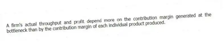 A firm's actual throughput and profit depend more on the contribution margin generated at the bottleneck than by the contribution margin of each individual product produced.