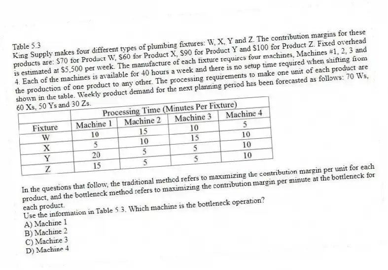 Table 5.3
King Supply makes four different types of plumbing fixtures: W, X, Y and Z. The contribution margins for these products are: $70 for Product W, $60 for Product X, $90 for Product Y and $100 for Product Z. Fixed overhead is estimated at $5,500 per week. The manufacture of each fixture requires four machines, Machines #1, 2, 3 and 4. Each of the machines is available for 40 hours a week and there is no setup time required when shifting from the production of one product to any other. The processing requirements to make one unit of each product are shown in the table. Weekly product demand for the next planning period has been forecasted as follows: 70 Ws, 60 Xs, 50 Ys and 30 Zs.
In the questions that follow, the traditional method refers to maximizing the contribution margin per unit for each product, and the bottleneck method refers to maximizing the contribution margin per minute at the bottleneck for each product.
-Use the information in Table 5.3. Which machine is the bottleneck operation?
A) Machine 1
B) Machine 2
C) Machine 3
D) Machine 4