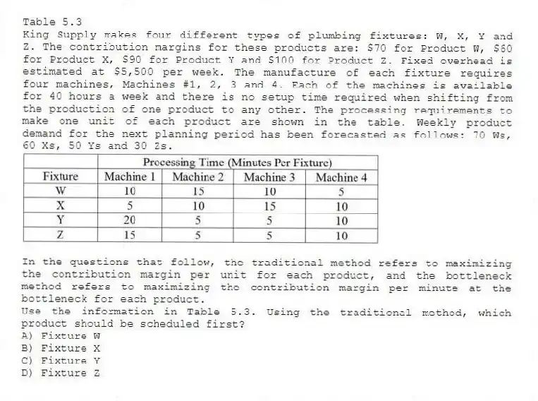 Table 5.3
King Supply makes four different types of plumbing fixtures: W, X, Y and Z. The contribution margins for these products are: $70 for Product W, $60 for Product X, $90 for Product Y and $100 for Product Z. Fixed overhead is estimated at $5,500 per week. The manufacture of each fixture requires four machines, Machines #1, 2, 3 and 4. Each of the machines is available for 40 hours a week and there is no setup time required when shifting from the production of one product to any other. The processing requirements to make one unit of each product are shown in the table. Weekly product demand for the next planning period has been forecasted as follows: 70 Ws, 60 Xs, 50 Ys and 30 Zs.
In the questions that follow, the traditional method refers to maximizing the contribution margin per unit for each product, and the bottleneck method refers to maximizing the contribution margin per minute at the bottleneck for each product.
-Use the information in Table 5.3. Using the traditional method, which product should be scheduled first?
A) Fixture W
B) Fixture X
C) Fixture Y
D) Fixture Z