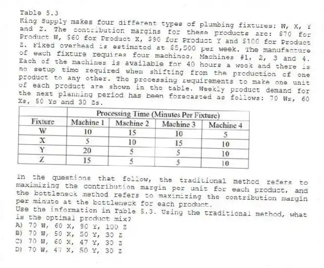 Table 5.3
King Supply makes four different types of plumbing fixtures: W, X, Y and Z. The contribution margins for these products are: $70 for Product W, $60 for Product X, $90 for Product Y and $100 for Product Z. Fixed overhead is estimated at $5,500 per week. The manufacture of each fixture requires four machines, Machines #1, 2, 3 and 4. Each of the machines is available for 40 hours a week and there is no setup time required when shifting from the production of one product to any other. The processing requirements to make one unit of each product are shown in the table. Weekly product demand for the next planning period has been forecasted as follows: 70 Ws, 60 Xs, 50 Ys and 30 Zs.
In the questions that follow, the traditional method refers to maximizing the contribution margin per unit for each product, and the bottleneck method refers to maximizing the contribution margin per minute at the bottleneck for each product.
-Use the information in Table 5.3. Using the traditional method, what is the optimal product mix?
A) 70 W, 60 X, 90 Y, 100 Z
B) 70 W, 50 X, 50 Y, 30 Z
C) 70 W, 60 X, 47 Y, 30 Z
D) 70 W, 47 X, 50 Y, 30 Z