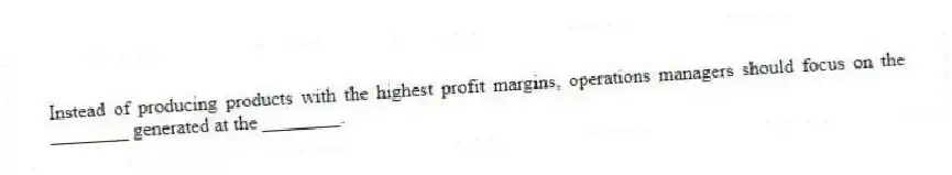 Instead of producing products with the highest profit margins, operations managers should focus on the ________ generated at the ________.