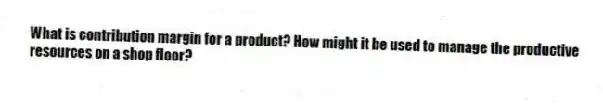 What is contribution margin for a product? How might it be used to manage the productive resources on a shop floor?