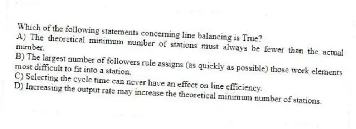Which of the following statements concerning line balancing is True?
A) The theoretical minimum number of stations must always be fewer than the actual number.
B) The largest number of followers rule assigns (as quickly as possible) those work elements most difficult to fit into a station.
C) Selecting the cycle time can never have an effect on line efficiency.
D) Increasing the output rate may increase the theoretical minimum number of stations.