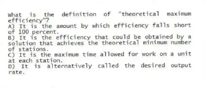 What is the definition of "theoretical maximum efficiency"?
A) It is the amount by which efficiency falls short of 100 percent.
B) It is the efficiency that could be obtained by a solution that achieves the theoretical minimum number of stations.
C) It is the maximum time allowed for work on a unit at each station.
D) It is alternatively called the desired output rate.