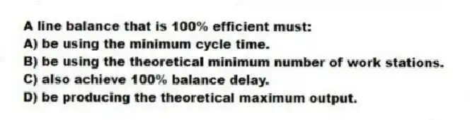 A line balance that is 100% efficient must:
A) be using the minimum cycle time.
B) be using the theoretical minimum number of work stations.
C) also achieve 100% balance delay.
D) be producing the theoretical maximum output.