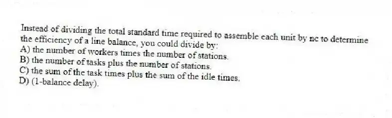 Instead of dividing the total standard time required to assemble each unit by nc to determine the efficiency of a line balance, you could divide by:
A) the number of workers times the number of stations.
B) the number of tasks plus the number of stations.
C) the sum of the task times plus the sum of the idle times.
D) (1-balance delay).