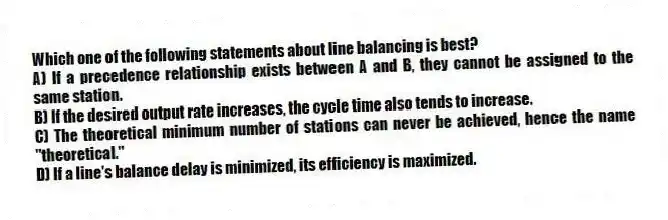 Which one of the following statements about line balancing is best?
A) If a precedence relationship exists between A and B, they cannot be assigned to the same station.
B) If the desired output rate increases, the cycle time also tends to increase.
C) The theoretical minimum number of stations can never be achieved, hence the name "theoretical."
D) If a line's balance delay is minimized, its efficiency is maximized.