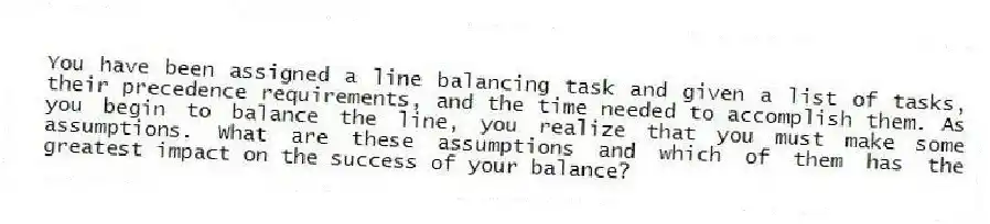 You have been assigned a line balancing task and given a list of tasks, their precedence requirements, and the time needed to accomplish them. As you begin to balance the line, you realize that you must make some assumptions. What are these assumptions and which of them has the greatest impact on the success of your balance?