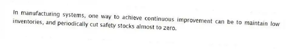In manufacturing systems, one way to achieve continuous improvement can be to maintain low inventories, and periodically cut safety stocks almost to zero.