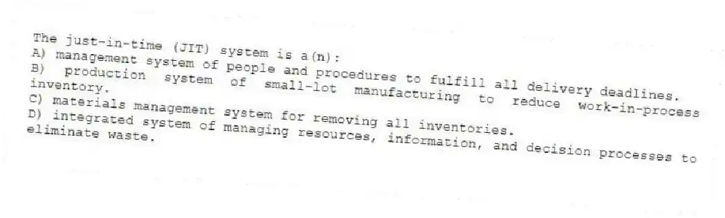 The just-in-time (JIT) system is a(n):
A) management system of people and procedures to fulfill all delivery deadlines.
B) production system of small-lot manufacturing to reduce work-in-process inventory.
C) materials management system for removing all inventories.
D) integrated system of managing resources, information, and decision processes to eliminate waste.
