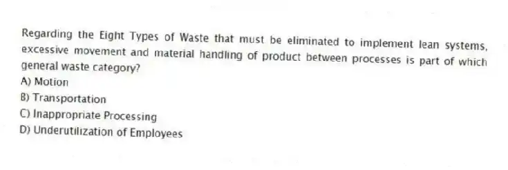 Regarding the Eight Types of Waste that must be eliminated to implement lean systems, excessive movement and material handling of product between processes is part of which general waste category?
A) Motion
B) Transportation
C) Inappropriate Processing
D) Underutilization of Employees