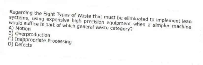 Regarding the Eight Types of Waste that must be eliminated to implement lean systems, using expensive high precision equipment when a simpler machine would suffice is part of which general waste category?
A) Motion
B) Overproduction
C) Inappropriate Processing
D) Defects