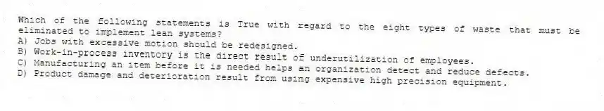 Which of the following statements is True with regard to the eight types of waste that must be eliminated to implement lean systems?
A) Jobs with excessive motion should be redesigned.
B) Work-in-process inventory is the direct result of underutilization of employees.
C) Manufacturing an item before it is needed helps an organization detect and reduce defects.
D) Product damage and deterioration result from using expensive high precision equipment.