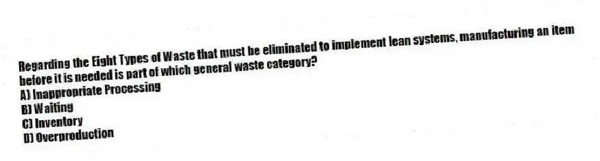 Regarding the Eight Types of Waste that must be eliminated to implement lean systems, manufacturing an item before it is needed is part of which general waste category?
A) Inappropriate Processing
B) Waiting
C) Inventory
D) Overproduction