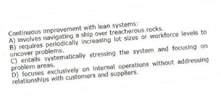 Continuous improvement with lean systems:
A) involves navigating a ship over treacherous rocks.
B) requires periodically increasing lot sizes or workforce levels to uncover problems.
C) entails systematically stressing the system and focusing on problem areas.
D) focuses exclusively on internal operations without addressing relationships with customers and suppliers.