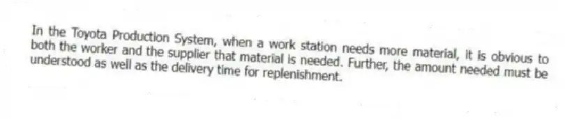 In the Toyota Production System, when a work station needs more material, it is obvious to both the worker and the supplier that material is needed. Further, the amount needed must be understood as well as the delivery time for replenishment.
