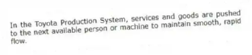 In the Toyota Production System, services and goods are pushed to the next available person or machine to maintain smooth, rapid flow.