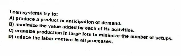 Lean systems try to:
A) produce a product in anticipation of demand.
B) maximize the value added by each of its activities.
C) organize production in large lots to minimize the number of setups.
D) reduce the labor content in all processes.