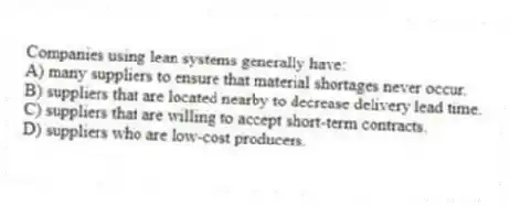 Companies using lean systems generally have:
A) many suppliers to ensure that material shortages never occur.
B) suppliers that are located nearby to decrease delivery lead time.
C) suppliers that are willing to accept short-term contracts.
D) suppliers who are low-cost producers.