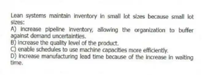 Lean systems maintain inventory in small lot sizes because small lot sizes:
A) increase pipeline inventory, allowing the organization to buffer against demand uncertainties.
B) increase the quality level of the product.
C) enable schedules to use machine capacities more efficiently.
D) increase manufacturing lead time because of the increase in waiting time.