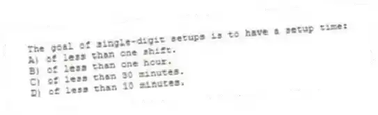 The goal of single-digit setups is to have a setup time:
A) of less than one shift.
B) of less than one hour.
C) of less than 30 minutes.
D) of less than 10 minutes.