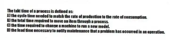 The takt time of a process is defined as:
A) the cycle time needed to match the rate of production to the rate of consumption.
B) the total time required to move an item through a process.
C) the time required to change a machine to run a new model.
D) the lead time necessary to notify maintenance that a problem has occurred in an operation.