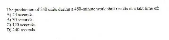 The production of 240 units during a 480-minute work shift results in a takt time of:
A) 24 seconds.
B) 30 seconds.
C) 120 seconds.
D) 240 seconds.