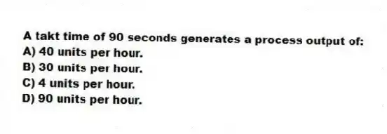 A takt time of 90 seconds generates a process output of:
A) 40 units per hour.
B) 30 units per hour.
C) 4 units per hour.
D) 90 units per hour.