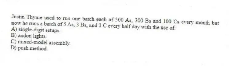 Justin Thyme used to run one batch each of 500 As, 300 Bs and 100 Cs every month but now he runs a batch of 5 As, 3 Bs, and 1 C every half day with the use of:
A) single-digit setups.
B) andon lights.
C) mixed-model assembly.
D) push method.