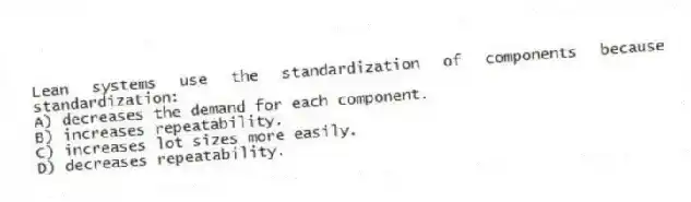 Lean systems use the standardization of components because standardization:
A) decreases the demand for each component.
B) increases repeatability.
C) increases lot sizes more easily.
D) decreases repeatability.