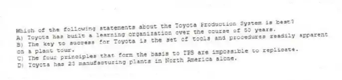 Which of the following statements about the Toyota Production System is best?
A) Toyota has built a learning organization over the course of 50 years.
B) The key to success for Toyota is the set of tools and procedures readily apparent on a plant tour.
C) The four principles that form the basis to TPS are impossible to replicate.
D) Toyota has 23 manufacturing plants in North America alone.