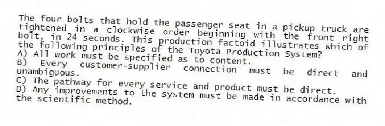 The four bolts that hold the passenger seat in a pickup truck are tightened in a clockwise order beginning with the front right bolt, in 24 seconds. This production factoid illustrates which of the following principles of the Toyota Production System?
A) All work must be specified as to content.
B) Every customer-supplier connection must be direct and unambiguous.
C) The pathway for every service and product must be direct.
D) Any improvements to the system must be made in accordance with the scientific method.