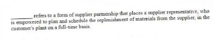 ________ refers to a form of supplier partnership that places a supplier representative, who is empowered to plan and schedule the replenishment of materials from the supplier, in the customer's plant on a full-time basis.