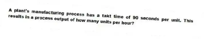 A plant's manufacturing process has a takt time of 90 seconds per unit. This results in a process output of how many units per hour?