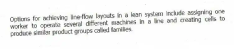 Options for achieving line-flow layouts in a lean system include assigning one worker to operate several different machines in a line and creating cells to produce similar product groups called families.