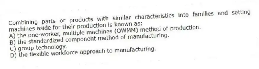 Combining parts or products with similar characteristics into families and setting machines aside for their production is known as:
A) the one-worker, multiple machines (OWMM) method of production.
B) the standardized component method of manufacturing.
C) group technology.
D) the flexible workforce approach to manufacturing.