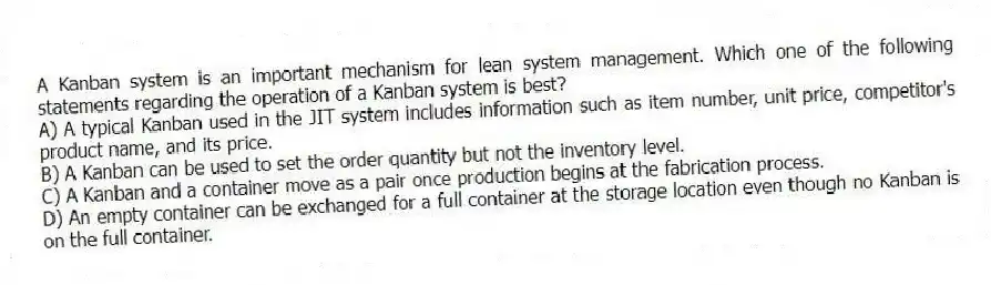 A Kanban system is an important mechanism for lean system management. Which one of the following statements regarding the operation of a Kanban system is best?
A) A typical Kanban used in the JIT system includes information such as item number, unit price, competitor's product name, and its price.
B) A Kanban can be used to set the order quantity but not the inventory level.
C) A Kanban and a container move as a pair once production begins at the fabrication process.
D) An empty container can be exchanged for a full container at the storage location even though no Kanban is on the full container.