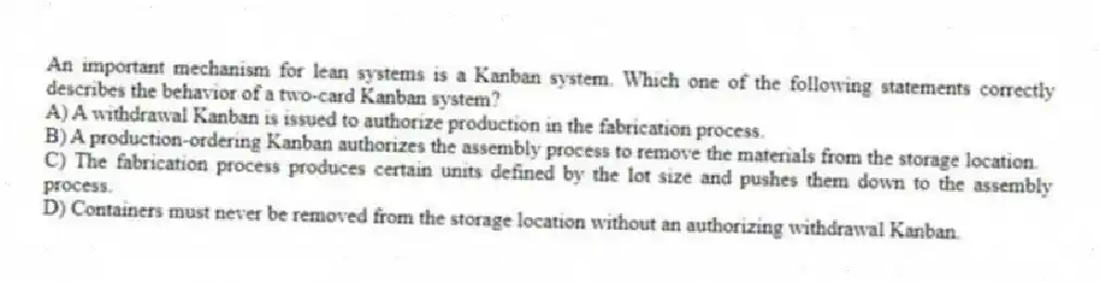 An important mechanism for lean systems is a Kanban system. Which one of the following statements correctly describes the behavior of a two-card Kanban system?
A) A withdrawal Kanban is issued to authorize production in the fabrication process.
B) A production-ordering Kanban authorizes the assembly process to remove the materials from the storage location.
C) The fabrication process produces certain units defined by the lot size and pushes them down to the assembly process.
D) Containers must never be removed from the storage location without an authorizing withdrawal Kanban.