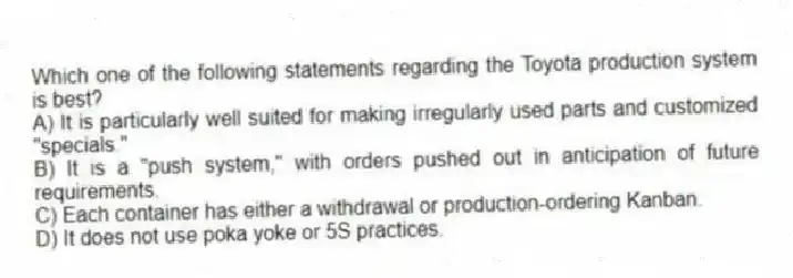 Which one of the following statements regarding the Toyota production system is best?
A) It is particularly well suited for making irregularly used parts and customized "specials."
B) It is a "push system," with orders pushed out in anticipation of future requirements.
C) Each container has either a withdrawal or production-ordering Kanban.
D) It does not use poka yoke or 5S practices.