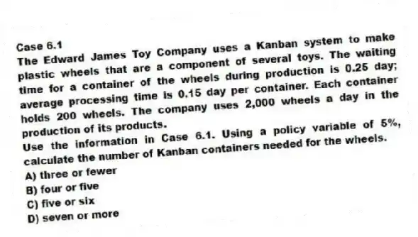 Case 6.1
The Edward James Toy Company uses a Kanban system to make plastic wheels that are a component of several toys. The waiting time for a container of the wheels during production is 0.25 day; average processing time is 0.15 day per container. Each container holds 200 wheels. The company uses 2,000 wheels a day in the production of its products.
-Use the information in Case 6.1. Using a policy variable of 5%, calculate the number of Kanban containers needed for the wheels.
A) three or fewer
B) four or five
C) five or six
D) seven or more
