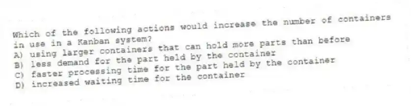 Which of the following actions would increase the number of containers in use in a Kanban system?
A) using larger containers that can hold more parts than before
B) less demand for the part held by the container
C) faster processing time for the part held by the container
D) increased waiting time for the container