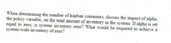 When determining the number of kanban containers, discuss the impact of alpha, the policy variable, on the total amount of inventory in the system. If alpha is set equal to zero, is system inventory zero? What would be required to achieve a system-wide inventory of zero?