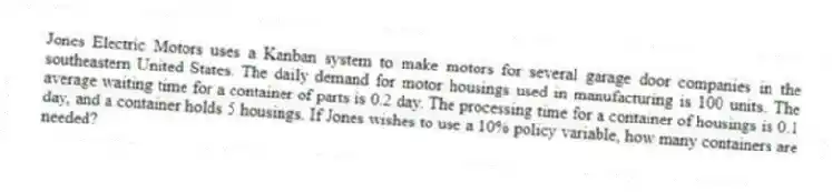 Jones Electric Motors uses a Kanban system to make motors for several garage door companies in the southeastern United States. The daily demand for motor housings used in manufacturing is 100 units. The average waiting time for a container of parts is 0.2 day. The processing time for a container of housings is 0.1 day, and a container holds 5 housings. If Jones wishes to use a 10% policy variable, how many containers are needed?